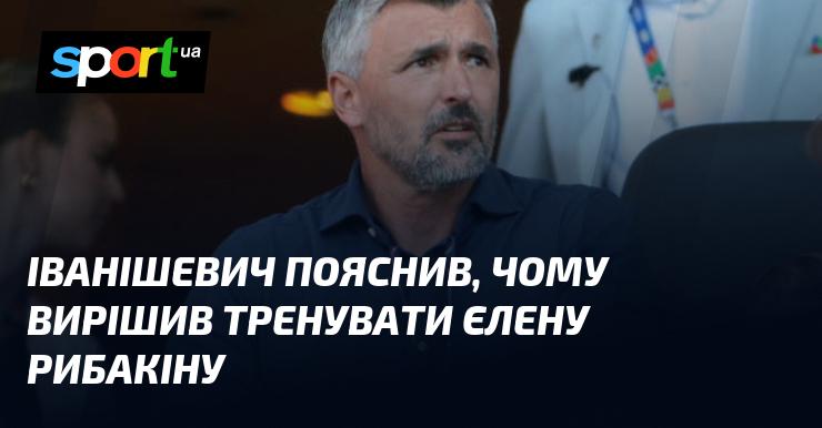 Іванішевич розкрив причини, чому обрав Олену Рибакіну для свого тренування.